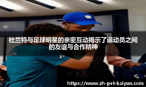 杜兰特与足球明星的亲密互动揭示了运动员之间的友谊与合作精神